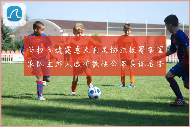马拉戈透露意大利足协积极筹备国家队主帅人选将很快公布具体名字