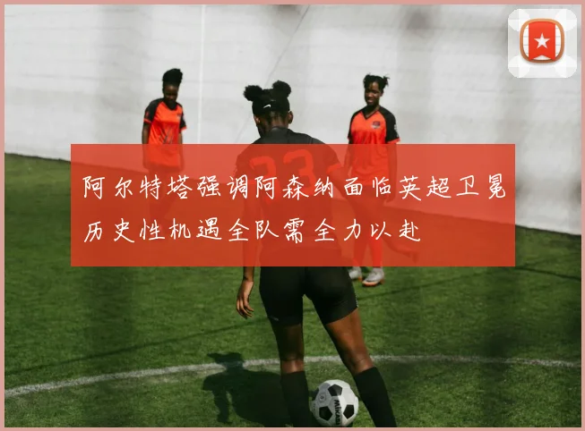 阿尔特塔强调阿森纳面临英超卫冕历史性机遇全队需全力以赴